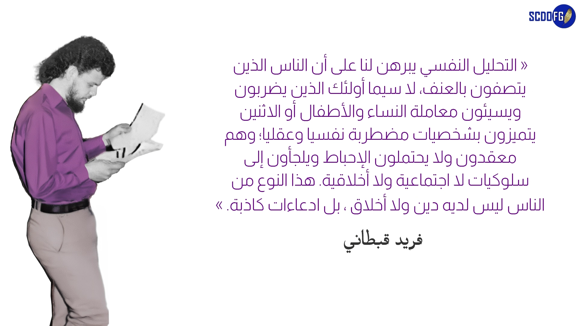 التحليل النفسي يبرهن لنا على أن الناس الذين يتصفون بالعنف، لا سيما أولئك الذين يضربون ويسيئون معاملة النساء والأطفال أو الاثنين يتميزون بشخصيات مضطربة نفسيا وعقليا؛ وهم معقدون ولا يحتملون الإحباط ويلجأون إلى سلوكيات لا اجتماعية ولا أخلاقية. هذا النوع من الناس ليس لديه دين ولا أخلاق ، بل ادعاءات كاذبة. » فريد قبطاني